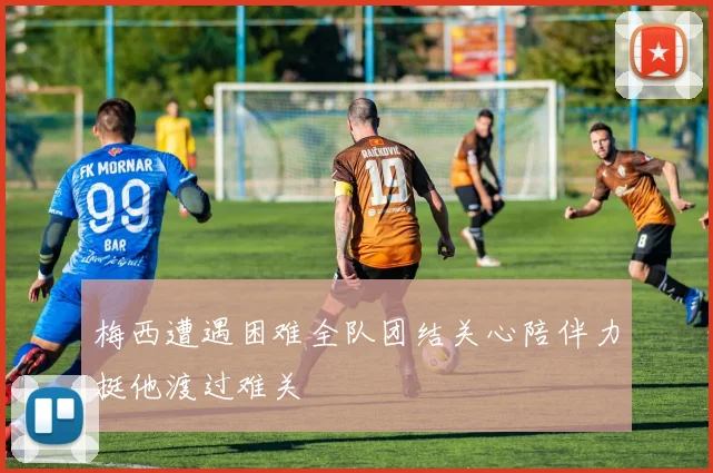 梅西遭遇困难全队团结关心陪伴力挺他渡过难关