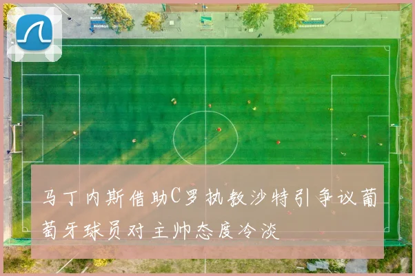 马丁内斯借助C罗执教沙特引争议葡萄牙球员对主帅态度冷淡