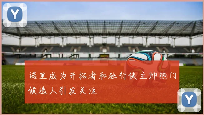 诺里成为开拓者和独行侠主帅热门候选人引发关注