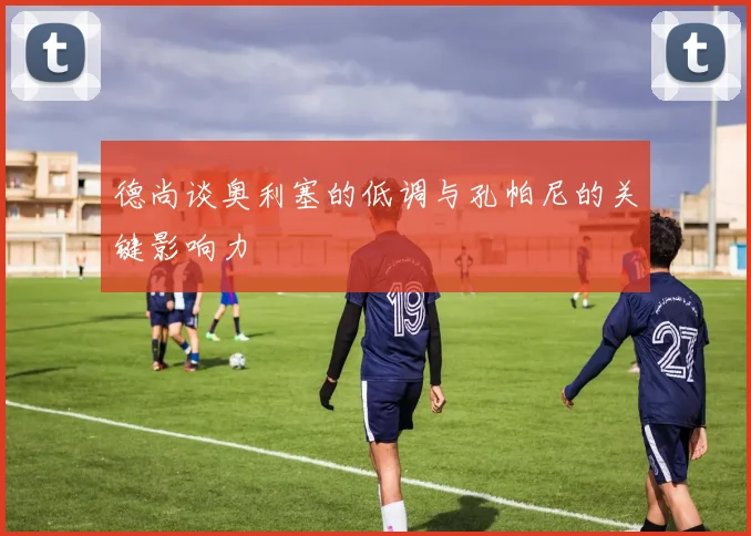 德尚谈奥利塞的低调与孔帕尼的关键影响力