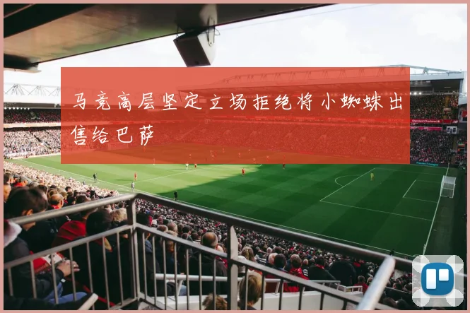 马竞高层坚定立场拒绝将小蜘蛛出售给巴萨