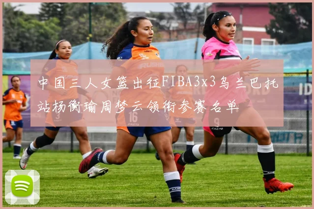 中国三人女篮出征FIBA3x3乌兰巴托站杨衡瑜周梦云领衔参赛名单