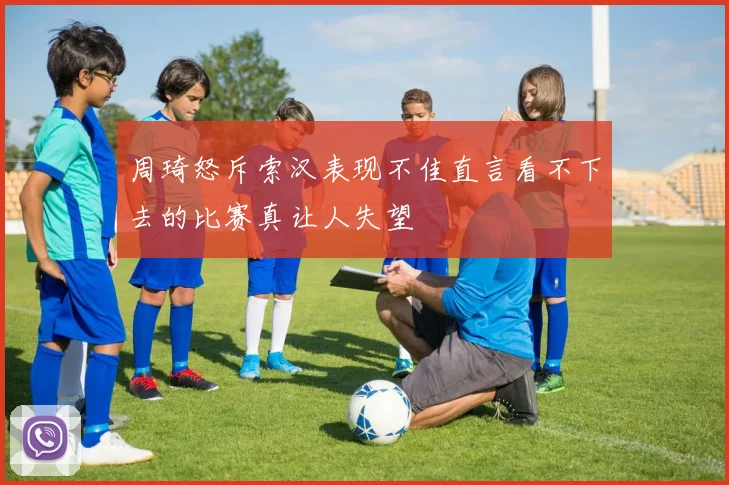 周琦怒斥索汉表现不佳直言看不下去的比赛真让人失望