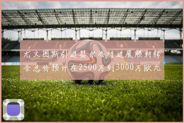 尤文图斯引进瑟尔洛特进展顺利转会总价预计在2500万到3000万欧元之间